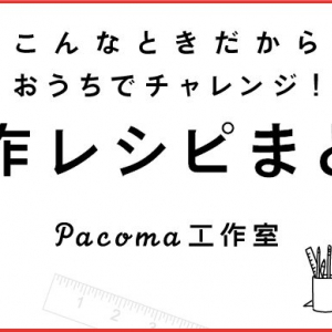 こんなときこそ！おうちで楽しめる工作レシピ8選 〜Pacoma工作室オープン！〜